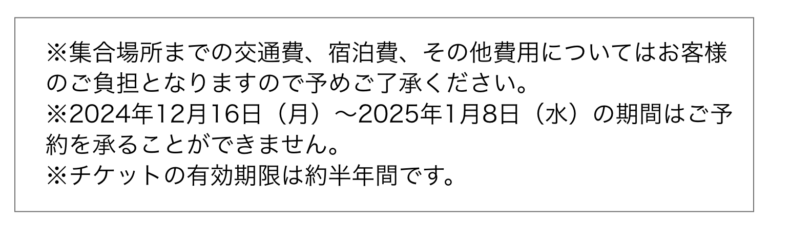 ※集合場所までの交通費、宿泊費、その他費用についてはお客様のご負担となりますので予めご了承ください。※2024年12月16日（月）〜2025年1月8日（水）の期間はご予約を承ることができません。※チケットの有効期限は約半年間です。