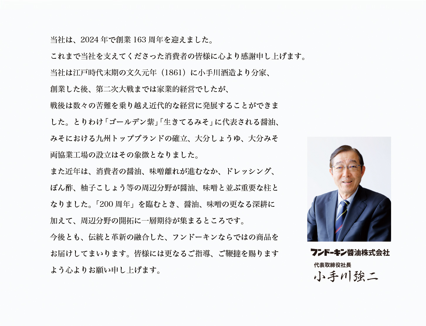 当社は、2024年で創業163周年を迎えます。これまで当社を支えてくださった消費者の皆様に心より感謝申し上げます。当社は江戸時代末期の文久元年(1861)に小手川酒造より分家、創業した後、第二次大戦までは家業的経営でしたが、戦後は数々の苦難を乗り越え近代的な経営に発展することができました。とりわけ「ゴールデン紫」「生きてるみそ」に代表される醤油、みそにおける九州トップブランドの確立、大分しょうゆ、大分みそ両協業工場の設立はその象徴となりました。また近年は、消費者の醤油、味噌離れが進むなか、ドレッシング、ぽん酢、柚子こしょう等の周辺分野が醤油、味噌と並ぶ重要な柱となりました。「200周年」を臨むとき、醤油、味噌の更なる深耕に加えて、周辺分野の開拓に一層期待が集まるところです。今後とも、伝統と革新の融合した、フンドーキンならでの商品をお届けしてまいります。皆様には更なるご指導、ご鞭撻を賜りますよう心よりお願い申し上げます。