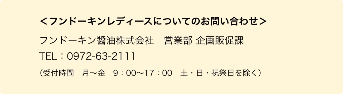 ＜フンドーキンレディースについてのお問い合わせ＞フンドーキン醬油株式会社　営業部 企画販促課　TEL：0972-63-2111（受付時間　月〜金　9：00〜17：00　土・日・祝祭日を除く）