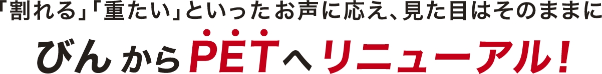 「割れる」「重たい」といったお客様のお声に応え、見た目はそのままにびんからPETへリニューアル